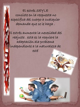 El estrés SEYLE
consiste en la respuesta no
especifica del cuerpo a cualquier
demanda que se le haga .
El estrés aumenta la necesidad del
reajuste . esta es la requiere la
adaptación ala problema
independiente a la naturaleza de
esté
 