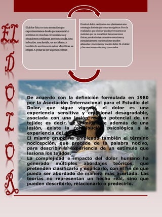 El dolor físico es una sensación que
experimentamos desde que nacemos Lo
sentimos en muchas circunstancias y
situaciones cotidianas, ante una caída, una
infección, una herida, un accidente, y
también lo sentimos sin saber identificar su
origen, A pesar de ser algo tan común
Frente al dolor, casi nunca nos planteamos una
estrategia distinta que tomar analgésicos. Pero la
realidad es que el dolor puede provocarnos un
malestar que va más allá de las sensaciones
físicas, puede afectar a nuestras emociones y
paradójicamente esas emociones pueden
alimentar e incrementar nuestro dolor. Sí, el dolor
y las emociones están muy conectados
De acuerdo con la definición formulada en 1980
por la Asociación Internacional para el Estudio del
Dolor, que sigue vigente, el dolor es una
experiencia sensitiva y emocional desagradable,
asociada con una lesión real o potencial de un
tejido; es decir, se admite que además de una
lesión, existe la contribución psicológica a la
experiencia del dolor.
El mismo grupo ha empleado también el término
nocicepción, que procede de la palabra nocivo,
para describir la experiencia de un estímulo que
lesiona los tejidos.
La complejidad e impacto del dolor humano ha
generado múltiples abordajes teóricos, que
pretenden clasificarlo y explicarlo, con el fin de que
pueda ser abordado de manera más acertada. Las
teorías no representan un hecho real, sino que
pueden describirlo, relacionarlo o predecirlo.
 