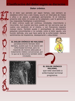 Clasificación del dolor según su duración
Dolor crónico.
Es el dolor que persiste por algún tiempo, casi siempre se
establece entre tres y seis meses, ocurre en intervalos de meses
o años o se asocia a patología permanente. Si el individuo
presenta este dolor, el cuerpo se ha adaptado y por lo general no
hay respuestas fisiológicas o autonómicas.
El dolor crónico suele ser continuo, intratable, intermitente o
recurrente. Aun cuando sea leve, puede ser tan perverso que se
vuelve una condición en sí mismo, y con frecuencia requiere
manejo diario. También puede ir acompañado de alteraciones
psíquicas concomitantes y no cumple, como el dolor agudo, una
función definida, sino que hace parte de la enfermedad. Genera
sentimientos de impotencia, desesperación y absurdidad.
EL DOLOR CRÓNICO NO MALIGNO
paradójicamente llamado dolor
benigno, puesto que no se asocia con
enfermedad terminal, pero no
responde de manera adecuada al
tratamiento médico convencional, por
lo que se le denomina también dolor
intratable.
EL DOLOR CRÓNICO
MALIGNO,
que está asociado a
enfermedad terminal
progresiva.
 