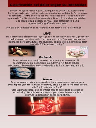 Severo.
En él se comprometen los músculos, las articulaciones, los huesos y
otros tejidos (tendones, tejido conectivo, etc.). Se considera dolor severo
si la E.V.A. está entre 7 y 10.
Vale la pena recordar que el umbral para la percepción dolorosa es
individual y diferente en cada sujeto, por lo cual frente al mismo
estímulo la percepción puede ser distinta.
Clasificación del dolor según su intensidad
El dolor refleja la fuerza o grado con que una persona lo experimenta.
Por lo general, este nivel se mide con escalas que reflejan la forma como
es percibido. Dentro de estas, las más utilizadas son la escala numérica,
que va de 0 a 10, donde 0 es ausencia y 10 el máximo dolor soportable,
y la escala visual análoga (E.V.A.), que corresponde a una
representación gráfica de la anterior.
Con base en la medición de la intensidad del dolor, este se clasifica en:
LEVE.
En él interviene básicamente la piel (o sea, la sensación cutánea), por medio
de los receptores de presión, temperatura, tacto fino, que pueden ser
lesionados por quemaduras, machucones, golpes, etc. Se considera dolor
leve si la E.V.A. está entre 1 y 3.
Moderado.
Es un estado intermedio entre el dolor leve y el severo; en él
generalmente está involucrada la epidermis y el tejido celular
subcutáneo. Se considera dolor moderado si la E.V.A. está entre 4 y 6.
 