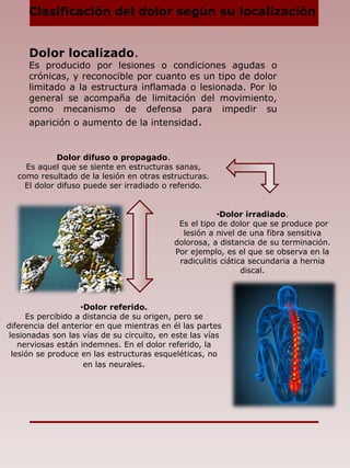 Dolor localizado.
Es producido por lesiones o condiciones agudas o
crónicas, y reconocible por cuanto es un tipo de dolor
limitado a la estructura inflamada o lesionada. Por lo
general se acompaña de limitación del movimiento,
como mecanismo de defensa para impedir su
aparición o aumento de la intensidad.
Clasificación del dolor según su localización
•Dolor referido.
Es percibido a distancia de su origen, pero se
diferencia del anterior en que mientras en él las partes
lesionadas son las vías de su circuito, en este las vías
nerviosas están indemnes. En el dolor referido, la
lesión se produce en las estructuras esqueléticas, no
en las neurales.
Dolor difuso o propagado.
Es aquel que se siente en estructuras sanas,
como resultado de la lesión en otras estructuras.
El dolor difuso puede ser irradiado o referido.
•Dolor irradiado.
Es el tipo de dolor que se produce por
lesión a nivel de una fibra sensitiva
dolorosa, a distancia de su terminación.
Por ejemplo, es el que se observa en la
radiculitis ciática secundaria a hernia
discal.
 