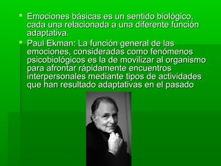  Emociones básicas es un sentido biológico,Emociones básicas es un sentido biológico,
cada una relacionada a una diferente funcióncada una relacionada a una diferente función
adaptativa.adaptativa.
 Paul Ekman: La función general de lasPaul Ekman: La función general de las
emociones, consideradas como fenómenosemociones, consideradas como fenómenos
psicobiológicos es la de movilizar al organismopsicobiológicos es la de movilizar al organismo
para afrontar rápidamente encuentrospara afrontar rápidamente encuentros
interpersonales mediante tipos de actividadesinterpersonales mediante tipos de actividades
que han resultado adaptativas en el pasadoque han resultado adaptativas en el pasado
 