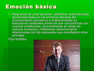 Emoción básicaEmoción básica
 Respuesta de corta duración, altamente automatizadasRespuesta de corta duración, altamente automatizadas
desencadenadas en los primeros estudios deldesencadenadas en los primeros estudios del
procesamiento perceptivo e implementadas enprocesamiento perceptivo e implementadas en
estructuras cerebrales primitivas que compartimos conestructuras cerebrales primitivas que compartimos con
muchos vertebrados, encontrándose en todas lasmuchos vertebrados, encontrándose en todas las
culturas humanas y hallándose estrechamenteculturas humanas y hallándose estrechamente
relacionadas con las respuestas que manifiestan otrosrelacionadas con las respuestas que manifiestan otros
primates.primates.
Paul GriffithsPaul Griffiths
 