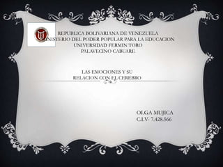 REPUBLICA BOLIVARIANA DE VENEZUELA
MINISTERIO DEL PODER POPULAR PARA LA EDUCACION
UNIVERSIDAD FERMIN TORO
PALAVECINO CABUARE
LAS EMOCIONES Y SU
RELACION CON EL CEREBRO
OLGA MUJICA
C.I.V- 7.428.566
 