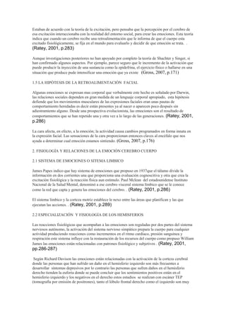 Estaban de acuerdo con la teoría de la excitación, pero pensaba que la percepción por el cerebro de
esa excitación interaccionaba con la realidad del entorno social, para crear las emociones. Esta teoría
indica que cuando un cerebro recibe una retroalimentación que le informa de que el cuerpo esta
excitado fisiológicamente, se fija en el mundo para evaluarlo y decidir de que emoción se trata. .
(Ratey, 2001, p.283)
Aunque investigaciones posteriores no han apoyado por completo la teoría de Shachter y Singer, si
han confirmado algunos aspectos. Por ejemplo, parece seguro que le incremento de la activación que
puede producir la inyección de una sustancia como la epidefrina, el ejercicio físico o hallarse en una
situación que produce pude intensificar una emoción que ya existe (Gross, 2007, p.171)
1.5 LA HIPÓTESIS DE LA RETROALIMENTACIÓN FACIAL
Algunas emociones se expresan mas corporal que verbalmente este hecho es señalado por Darwin,
las relaciones sociales dependen en gran medida de un lenguaje corporal apropiado, esta hipótesis
defiende que los movimientos musculares de las expresiones faciales eran unas pautas de
comportamiento heredadas es decir están presentes ya al nacer o aparecen poco después sin
adiestramiento alguno. Desde una prospectiva evolucionista, las emociones son el resultado de
comportamientos que se han repetido una y otra vez a lo largo de las generaciones. (Ratey, 2001,
p.286)
La cara afecta, en efecto, a la emoción; la actividad causa cambios programados en forma innata en
la expresión facial. Las sensaciones de la cara proporcionan entonces claves al encéfalo que nos
ayuda a determinar cual emoción estamos sintiendo. (Gross, 2007, p.176)
2. FISIOLOGÍA Y RELACIONES DE LA EMOCIÓN CEREBRO CUERPO
2.1 SISTEMA DE EMOCIONES O SITEMA LIMBICO
James Papes indico que hay sistema de emociones que propuso en 1937que el tálamo divide la
información en dos corrientes una que proporciona una evaluación cognoscitiva y otra que crea la
excitación fisiológica y la reacción física aun estimulo. Paul Mclean del estadounidense Instituto
Nacional de la Salud Mental, denominó a ese cerebro visceral sistema límbico que se le conoce
como la red que capta y genera las emociones del cerebro. . (Ratey, 2001, p.286)
El sistema límbico y la corteza motriz establece le nexo entre las áreas que planifican y las que
ejecutan las acciones. . (Ratey, 2001, p.289)
2.2 ESPECIALIZACIÓN Y FISIOLOGÍA DE LOS HEMISFERIOS
Las reacciones fisiológicas que acompañan a las emociones son reguladas por dos partes del sistema
nerviosos autónomo, la activación del sistema nervioso simpático prepara la cuerpo para cualquier
actividad produciendo reacciones como incrementos en el ritmo cardíaco, presión sanguínea y
respiración este sistema influye con la restauración de los recursos del cuerpo como propuso William
James las emociones están relacionadas con patrones fisiológico y subjetivos . (Ratey, 2001,
pp.286-287)
Según Richard Davison las emociones están relacionadas con la activación de la corteza cerebral
donde las personas que han sufrido un daño en el hemisferio izquierdo son más frecuentes a
desarrollar síntomas depresivos por lo contrario las personas que sufren daños en el hemisferio
derecho tienden la euforia donde se puede concluir que los sentimientos positivos están en el
hemisferio izquierdo y los negativos en el derecho estos estudios se realizan con escáner TEP
(tomografía por emisión de positrones), tanto el lóbulo frontal derecho como el izquierdo son muy
 