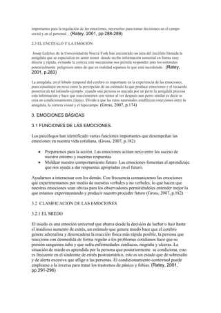 importantes para la regulación de las emociones, necesarios para tomar decisiones en el campo
social y en el personal. . (Ratey, 2001, pp 288-289)
2.3 EL ENCÉFALO Y LA EMOCIÓN
Josep Ledelux de la Universidad de Nueva York han encontrado un área del encéfalo llamada la
amígdala que se especializa en sentir temor donde recibe información sensorial en forma muy
directa y rápida, evitando la corteza este mecanismo nos permite responder ante los estímulos
potencialmente peligrosos antes de que en realidad sepamos lo que está sucediendo . (Ratey,
2001, p.283)
La amígdala, en el lóbulo temporal del cerebro es importante en la experiencia de las emociones,
pues constituye un nexo entre la percepción de un estimulo lo que produce emociones y el recuerdo
posterior de tal estimulo ejemplo: cuando una persona es atacada por un perro la amígdala procesa
esta información y hace que reaccionemos con temor al ver después aun perro similar es decir se
crea un condicionamiento clásico. Divido a que las rutas neuronales establecen conexiones entre la
amígdala, la corteza visual y el hipocampo (Gross, 2007, p.174)
3. EMOCIONES BÁSICAS
3.1 FUNCIONES DE LAS EMOCIONES.
Los psicólogos han identificado varias funciones importantes que desempeñan las
emociones en nuestra vida cotidiana. (Gross, 2007, p.182)
Prepararnos para la acción. Las emociones actúan nexo entre los suceso de
nuestro entorno y nuestras respuestas
Moldear nuestro comportamiento futuro. Las emociones fomentan el aprendizaje
que nos ayuda a dar respuestas apropiadas en el futuro.
Ayudarnos a interactuar con los demás. Con frecuencia comunicamos las emociones
que experimentamos por medio de nuestras verbales y no verbales, lo que hacen que
nuestras emociones sean obvias para los observadores permitiéndoles entender mejor lo
que estamos experimentando y predecir nuestro proceder futuro (Gross, 2007, p.182)
3.2 CLASIFICACION DE LAS EMOCIONES
3.2.1 EL MIEDO
El miedo es una emoción universal que abarca desde la decisión de luchar o huir hasta
el insidioso aumento de estrés, un estimulo que genere miedo hace que el cerebro
genere adrenalina y desencadena la reacción física más rápida posible, la persona que
reacciona con desmedida de forma regular a los problemas cotidianos hace que su
presión sanguínea suba y que sufra enfermedades cardiacas, migraña y ulceras. La
situación de miedo es aprendida por la persona que posteriormente se condiciona, esto
es frecuente en el síndrome de estrés postraumático, este es un estado que de sobresalto
y de alerta excesiva que aflige a las personas. El condicionamiento contextual puede
emplearse a la inversa para tratar los trastornos de pánico y fobias. (Ratey, 2001,
pp.291-296)
 