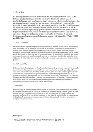3.2.2 LA IRA
La ira es aquella emoción fácil de reconocer por medio de la expresión facial, la ira
humana guarda una relación estrecha con la feroz defensa del territorio, de la
posibilidad de aparearse y de la propia supervivencia que exhiben muchos animales. Las
personas deben saber cuándo hay que recurrir a este sentimiento y como saberlo
controlar, la ira no controlada puede crear riesgos mentales como físicos biológicamente
los agresivos suelen tener menos activos los lóbulos frontales, estas áreas sirven de
freno a las acciones impulsivas y aportan sabiduría este es el caso de de el trastorno de
la personalidad antisocial, que se caracteriza por su conducta colérica y destructiva. La
adicción a la agresividad es una forma d resolver los problemas y de aliviar la
frustración, por lo que es muy difícil que una persona colérica cambie. (Ratey, 2001,
pp.297-299)
3.2.3 LA TRSISTEZA
La evolución creo seguramente para recalcar y subrayar las pérdidas de todo tipo, la tristeza parece
estar relacionada con un amento de la actividad de la amígdala izquierda y de la corteza frontal
derecha y una disminución de la amígdala derecha y de la corteza frontal izquierda, algunos
conjeturan que esto puede causar un agotamiento neural en estas áreas, cuando pasa esto, la tristeza
puede desembocar en depresión, que se caracteriza mas por un aturdimiento emocional que por un
sentimiento intenso, este transformo puede aparecer en los primero años de edad adulta. La forma
tradicional de tratar la depresión es la terapia hablada por que ayuda a la conexión directa con otra
persona.
3.2.4 LA ALEGRÍA
Es la experiencia fisiológica del cariño y la satisfacción como la apreciación cognoscitiva de que las
cosas son como deberían ser, varios estudios en seres humanos han revelado que le hipotálamo es
solo de los varios centros del placer del cerebro humano, entre los cuales están el septum y nucleus
accumbens, los neurotransmisores y el las endorfinas desempeñan un papel importante en la
percepción del placer donde guardan una relación con la motivación y la recompensa. El síndrome
de carencia de recompensa ayuda a entender las complejidades de la adicción y el comportamiento
convulsivo. Según esta idea, una falta de recompensas interiores hace que una persona se
automedique con sustancias o con una conducta gratificante.
Conclusiones
Las emociones no son un fenómeno simple ya que se entrelazan estrechamente con la motivación y
la cognición, las neurociencias y diversas ramas con la psicología, siendo estas tan complejas pues
abarcan aspectos biológicos como cognoscitivos, que ninguna teoría ha logrado explicar por
completo las facetas de la experiencia emocional ya que se puede tener infinidad de emociones que
se desglosan de las emociones primarias que conforme al avance de la ciencia se aumentara la
comprensión de las mis mas
Bibliografía
Ratey, J (2001). El Cerebro manual de Instrucciones .pp. 279-315
 