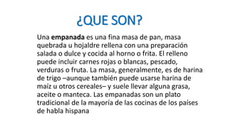¿QUE SON?
Una empanada es una fina masa de pan, masa
quebrada u hojaldre rellena con una preparación
salada o dulce y cocida al horno o frita. El relleno
puede incluir carnes rojas o blancas, pescado,
verduras o fruta. La masa, generalmente, es de harina
de trigo –aunque también puede usarse harina de
maíz u otros cereales– y suele llevar alguna grasa,
aceite o manteca. Las empanadas son un plato
tradicional de la mayoría de las cocinas de los países
de habla hispana