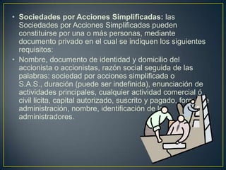 Sociedades por Acciones Simplificadas: las Sociedades por Acciones Simplificadas pueden constituirse por una o más personas, mediante documento privado en el cual se indiquen los siguientes requisitos:Nombre, documento de identidad y domicilio del accionista o accionistas, razón social seguida de las palabras: sociedad por acciones simplificada o S.A.S., duración (puede ser indefinida), enunciación de actividades principales, cualquier actividad comercial ó civil licita, capital autorizado, suscrito y pagado, forma de administración, nombre, identificación de los administradores.