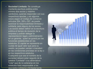 Sociedad Limitada: Se constituye mediante escritura pública entre mínimo dos socios y máximo veinticinco, quienes responden con sus respectivos aportes, y en algunos casos según el Código de Comercio artículos 354, 355 y 357, se puede autorizar la responsabilidad ilimitada y solidaria, para alguno de los socios. Los socios deben definir en la escritura pública el tiempo de duración de la empresa y podrán delegar la representación legal y administración en un gerente,  quien se guiará por las funciones establecidas en los estatutos. El capital se representa en cuotas de igual valor que para su cesión, se pueden vender o transferir en las condiciones previstas en la ley o en los respectivos estatutos. Cualquiera que sea el nombre de la sociedad deberá estar seguido de la palabra "Limitada" o su abreviatura "Ltda" que de no aclararse en los estatutos hará responsable a los asociados solidaria e ilimitadamente.