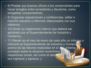 8) Prestar sus buenos oficios a los comerciantes para hacer arreglos entre acreedores y deudores, como amigables componedores; 9) Organizar exposiciones y conferencias, editar o imprimir estudios o informes relacionados con sus objetivos; 10) Dictar su reglamento interno que deberá ser aprobado por el Superintendente de Industria y Comercio; 11) Rendir en el mes de enero de cada año un informe o memoria al Superintendente de Industria y Comercio acerca de las labores realizadas en el año anterior y su                concepto sobre la situación económica de sus                            respectivas zonas, así como el detalle de                                    sus ingresos y egresos; y 