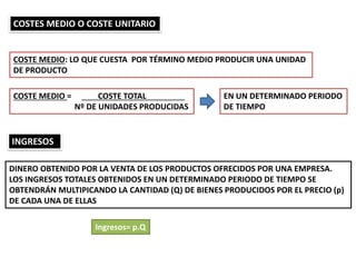 COSTES MEDIO O COSTE UNITARIO
COSTE MEDIO: LO QUE CUESTA POR TÉRMINO MEDIO PRODUCIR UNA UNIDAD
DE PRODUCTO
COSTE MEDIO = COSTE TOTAL
Nº DE UNIDADES PRODUCIDAS
EN UN DETERMINADO PERIODO
DE TIEMPO
INGRESOS
DINERO OBTENIDO POR LA VENTA DE LOS PRODUCTOS OFRECIDOS POR UNA EMPRESA.
LOS INGRESOS TOTALES OBTENIDOS EN UN DETERMINADO PERIODO DE TIEMPO SE
OBTENDRÁN MULTIPICANDO LA CANTIDAD (Q) DE BIENES PRODUCIDOS POR EL PRECIO (p)
DE CADA UNA DE ELLAS
Ingresos= p.Q
 