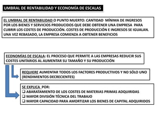 UMBRAL DE RENTABILIDAD Y ECONOMÍA DE ESCALAS
EL UMBRAL DE RENTABILIDAD O PUNTO MUERTO: CANTIDAD MÍNIMA DE INGRESOS
POR LOS BIENES Y SERVICIOS PRODUCIDOS QUE DEBE OBTENER UNA EMPRESA PARA
CUBRIR LOS COSTES DE PRODUCCIÓN. COSTES DE PRODUCCIÓN E INGRESOS SE IGUALAN.
UNA VEZ REBASADO, LA EMPRESA COMIENZA A OBTENER BENEFICIOS
ECONOMÍAS DE ESCALA: EL PROCESO QUE PERMITE A LAS EMPRESAS REDUCIR SUS
COSTES UNITARIOS AL AUMENTAR SU TAMAÑO Y SU PRODUCCIÓN
REQUIERE AUMENTAR TODOS LOS FACTORES PRODUCTIVOS Y NO SÓLO UNO
(RENDIMIENTOS DECRECIENTES)
SE EXPLICA POR:
 ABARATAMIENTO DE LOS COSTES DE MATERIAS PRIMAS ADQUIRIDAS
 MAYOR DIVISIÓN TÉCNICA DEL TRABAJO
 MAYOR CAPACIDAD PARA AMORTIZAR LOS BIENES DE CAPITAL ADQUIRIDOS
 