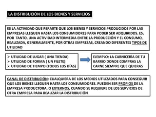 LA DISTRIBUCIÓN DE LOS BIENES Y SERVICIOS
ES LA ACTIVIDAD QUE PERMITE QUE LOS BIENES Y SERVICIOS PRODUCIDOS POR LAS
EMPRESAS LLEGUEN HASTA LOS CONSUMIDORES PARA PODER SER ADQUIRIDOS. ES,
POR TANTO, UNA ACTIVIDAD INTERMEDIA ENTRE LA PRODUCCIÓN Y EL CONSUMO,
REALIZADA, GENERALMENTE, POR OTRAS EMPRESAS, CREANDO DIFERENTES TIPOS DE
UTILIDAD
 UTILIDAD DE LUGAR ( UNA TIENDA)
 UTILIDAD DE FORMA ( UN FILETE)
 UTILIDAD DE TIEMPO (TODOS LOS DÍAS)
CANAL DE DISTRIBUCIÓN: CUALQUIERA DE LOS MEDIOS UTILIZADOS PARA CONSEGUIR
QUE LOS BIENES LLEGUEN HASTA LOS CONSUMIDORES. PUEDEN SER PROPIOS DE LA
EMPRESA PRODUCTORA, O EXTERNOS, CUANDO SE REQUIERE DE LOS SERVICIOS DE
OTRA EMPRESA PARA REALIZAR LA DISTRIBUCIÓN
EJEMPLO: LA CARNICERÍA DE TU
BARRIO DONDE COMPRAS LA
CARNE SIEMPRE QUE QUIERAS
 