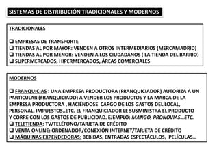 SISTEMAS DE DISTRIBUCIÓN TRADICIONALES Y MODERNOS
TRADICIONALES
 EMPRESAS DE TRANSPORTE
 TIENDAS AL POR MAYOR: VENDEN A OTROS INTERMEDIARIOS (MERCAMADRID)
 TIENDAS AL POR MENOR: VENDEN A LOS CIUDADANOS ( LA TIENDA DEL BARRIO)
 SUPERMERCADOS, HIPERMERCADOS, ÁREAS COMERCIALES
MODERNOS
 FRANQUICIAS : UNA EMPRESA PRODUCTORA (FRANQUICIADOR) AUTORIZA A UN
PARTICULAR (FRANQUICIADO) A VENDER LOS PRODUCTOS Y LA MARCA DE LA
EMPRESA PRODUCTORA , HACIÉNDOSE CARGO DE LOS GASTOS DEL LOCAL,
PERSONAL, IMPUESTOS..ETC. EL FRANQUICIADOR LE SUSMINISTRA EL PRODUCTO
Y CORRE CON LOS GASTOS DE PUBLICIDAD. EJEMPLO: MANGO, PRONOVIAS…ETC.
 TELETIENDA: TV/TELÉFONO/TARJETA DE CRÉDITO
 VENTA ONLINE: ORDENADOR/CONEXIÓN INTERNET/TARJETA DE CRÉDITO
 MÁQUINAS EXPENDEDORAS: BEBIDAS, ENTRADAS ESPECTÁCULOS, PELÍCULAS…
 
