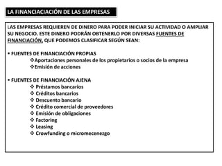 LA FINANCIACIACIÓN DE LAS EMPRESAS
LAS EMPRESAS REQUIEREN DE DINERO PARA PODER INICIAR SU ACTIVIDAD O AMPLIAR
SU NEGOCIO. ESTE DINERO PODRÁN OBTENERLO POR DIVERSAS FUENTES DE
FINANCIACIÓN, QUE PODEMOS CLASIFICAR SEGÚN SEAN:
 FUENTES DE FINANCIACIÓN PROPIAS
Aportaciones personales de los propietarios o socios de la empresa
Emisión de acciones
 FUENTES DE FINANCIACIÓN AJENA
 Préstamos bancarios
 Créditos bancarios
 Descuento bancario
 Crédito comercial de proveedores
 Emisión de obligaciones
 Factoring
 Leasing
 Crowfunding o micromecenezgo
 
