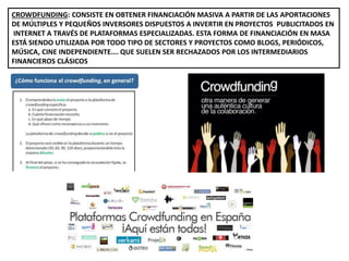 CROWDFUNDING: CONSISTE EN OBTENER FINANCIACIÓN MASIVA A PARTIR DE LAS APORTACIONES
DE MÚLTIPLES Y PEQUEÑOS INVERSORES DISPUESTOS A INVERTIR EN PROYECTOS PUBLICITADOS EN
INTERNET A TRAVÉS DE PLATAFORMAS ESPECIALIZADAS. ESTA FORMA DE FINANCIACIÓN EN MASA
ESTÁ SIENDO UTILIZADA POR TODO TIPO DE SECTORES Y PROYECTOS COMO BLOGS, PERIÓDICOS,
MÚSICA, CINE INDEPENDIENTE…. QUE SUELEN SER RECHAZADOS POR LOS INTERMEDIARIOS
FINANCIEROS CLÁSICOS
 