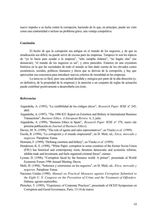 10
nuevo impulso a su lucha contra la corrupción, haciendo de lo que, en principio, puede ser visto
como una contrariedad o incluso un problema grave, una ventaja competitiva.
Conclusión
El hecho de que la corrupción sea antigua en el mundo de los negocios, y de que su
erradicación sea difícil, no puede servir de excusa para las empresas. Tampoco lo son los tópicos
de “yo lo hacía para ayudar a la empresa”, “sólo cumplía órdenes”, “no hagáis olas” (no
denunciar), “el mundo de los negocios es así”, y otros parecidos. Estamos en una coyuntura
histórica en la que las sociedades de todo el mundo se han dado cuenta de los elevados costes
económicos, sociales, políticos, humanos y éticos que se derivan de la corrupción, y hay que
aprovechar esa conciencia para introducir nuevos criterios de moralidad en las empresas.
La tarea no es fácil, pero una actitud decidida y enérgica por parte de la alta dirección (y,
en definitiva, de la propiedad de la empresa) y la atención a un conjunto de reglas de actuación
puede contribuir positivamente a desarrollarla con éxito.
Referencias
Argandoña, A. (1993), “La credibilidad de los códigos éticos”, Research Paper IESE nº 245,
abril.
Argandoña, A. (1997), “The 1996 ICC Report on Extortion and Bribery in International Business
Transactions”, Business Ethics. A European Review. 6, 3, julio.
Argandoña, A. (1999), “Business Ethics in Spain”, Research Paper IESE nº 378, enero (de
próxima publicación en Journal of Business Ethics).
Davies, M. N. (1999), “The role of agents and sales representatives”, en Vincke et al. (1999).
Escolá, R. (1994), “La corrupción y el mundo empresarial”, en D. Melé, ed., Etica, mercado y
negocios. Pamplona: Eunsa.
Heimann, F. (1999), “Defining extortion and bribery”, en Vincke et al. (1999).
Henderson, K. E. (1998), “White Paper: corruption in some countries of the former Soviet Union
(FSU) has historical and contemporary roots, threatens democratic and economic reforms,
inhibits trade and investment, and fuels organized criminal forces”, mimeo.
Lyman, D. (1996), “Corruption faced by the business world. A primer”, presentado al World
Economic Forum 1996 Annual Meeting, Davos.
Melé, D. (1994), “Sobornos y extorsiones en los negocios”, en D. Melé, ed., Etica, mercado y
negocios. Pamplona: Eunsa.
Naciones Unidas (1990), Manual on Practical Measures against Corruption Submitted to
the Eight U. N. Congress on the Prevention of Crime and the Treatment of Offenders.
Habana, agosto-septiembre.
Pletscher, T. (1995), “Experience of Corporate Practices”, presentado al OCED Symposium on
Corruption and Good Governance, Paris, 13-14 de marzo.
 