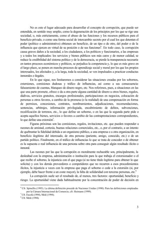 3
No es este el lugar adecuado para desarrollar el concepto de corrupción, que puede ser
entendida, en sentido muy amplio, como la degeneración de los principios por los que se rige una
sociedad, o, más estrictamente, como el abuso de las funciones y los recursos públicos para el
beneficio privado, o como una forma social de intercambio secreto por el cual los que detentan el
poder (político o administrativo) obtienen un beneficio, de un tipo o de otro, del poder o de la
influencia que ejercen en virtud de su posición o de sus funciones6
. En todo caso, la corrupción
causa graves daños a la sociedad, a los ciudadanos, a los políticos y funcionarios, a las empresas
y a todos los implicados: los servicios y bienes públicos son más caros y de menor calidad, se
reduce la credibilidad del sistema político y de la democracia, se pierde la transparencia necesaria
en tantos procesos económicos y políticos, se perjudica la competencia y, lo que es más grave en
el largo plazo, se ponen en marcha procesos de aprendizaje social y moral por los que los propios
interesados, los afectados y, a la larga, toda la sociedad, se ven impulsados a practicar conductas
inmorales e ilegales.
En lo que sigue, nos limitaremos a considerar las situaciones creadas por los sobornos,
extersiones, comisiones dudosas y tráfico de influencias, así como a sus consecuencia:
falseamiento de cuentas, blanqueo de dinero negro, etc. Nos referimos, pues, a situaciones en las
que una parte promete, ofrece o da a otra parte alguna cantidad de dinero u otros bienes, regalos,
dádivas, servicios gratuitos, encargos profesionales, participaciones en negocios, colocación de
personas u otros favores, a cambio de la promesa (o la realidad) de una compensación en forma
de permisos, concesiones, contratos, nombramientos, adjudicaciones, recomendaciones,
sentencias, arbitrajes, información privilegiada, encubrimiento de delitos, subvenciones,
recalificación de terrenos, etc., lo que define un soborno, o en las que la segunda parte pide o
acepta aquellos bienes, servicios o favores a cambio de las contraprestaciones correspondientes,
lo que define una extorsión7
.
Figuras próximas son las comisiones, regalos, invitaciones, etc. que pueden responder a
razones de amistad, cortesía, buenas relaciones comerciales, etc., o, por el contrario, a un intento
de quebrantar la fidelidad debida a un organismo público, a una empresa o a otra organización, en
beneficio ilegítimo del interesado, de otra persona (pariente, amigo, conocido, etc.) o de un
partido político. Finalmente, en el tráfico de influencias lo que se trata de conceder o de obtener
es la supuesta o real influencia de una persona sobre otra para conseguir algún resultado ilícito o
inmoral.
Las razones por las que la corrupción es moralmente rechazable son, principalmente, la
deslealtad con la empresa, administración o institución para la que trabaja el extorsionador o el
que recibe el soborno, la injusticia con el que paga (si no tiene título legítimo para obtener lo que
solicita) y con los demás proveedores o competidores que no recurren a esos procedimientos
ilícitos, la injusticia a veces con la empresa que paga el soborno o cede a la extorsión (si, por
ejemplo, debe hacer frente a un coste mayor), la falta de solidaridad con terceras personas, etc.8
La corrupción suele ser el resultado de, al menos, tres factores: oportunidad, beneficio y
riesgo. La oportunidad viene dada habitualmente por la concentración de poder de decisión en
6
Cfr. Spinellis (1995). La última definición procede de Naciones Unidas (1990). Para las definiciones empleadas
por la Cámara Internacional de Comercio, cfr. Heimann (1999).
7
Cfr. Escolá (1994), Melé (1994).
8
Cfr. Melé (1994).
 