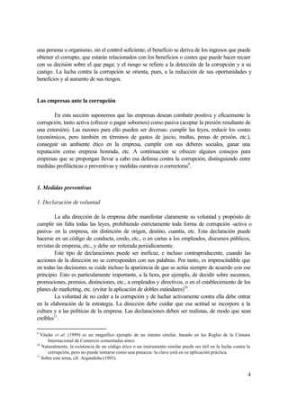 4
una persona u organismo, sin el control suficiente; el beneficio se deriva de los ingresos que puede
obtener el corrupto, que estarán relacionados con los beneficios o costes que puede hacer recaer
con su decisión sobre el que paga; y el riesgo se refiere a la detección de la corrupción y a su
castigo. La lucha contra la corrupción se orienta, pues, a la reducción de sus oportunidades y
beneficios y al aumento de sus riesgos.
Las empresas ante la corrupción
En esta sección suponemos que las empresas desean combatir positiva y eficazmente la
corrupción, tanto activa (ofrecer o pagar sobornos) como pasiva (aceptar la presión resultante de
una extorsión). Las razones para ello pueden ser diversas: cumplir las leyes, reducir los costes
(económicos, pero también en términos de gastos de juicio, multas, penas de prisión, etc.),
conseguir un ambiente ético en la empresa, cumplir con sus deberes sociales, ganar una
reputación como empresa honrada, etc. A continuación se ofrecen algunos consejos para
empresas que se propongan llevar a cabo esa defensa contra la corrupción, distinguiendo entre
medidas profilácticas o preventivas y medidas curativas o correctoras9
.
1. Medidas preventivas
1. Declaración de voluntad
La alta dirección de la empresa debe manifestar claramente su voluntad y propósito de
cumplir sin falta todas las leyes, prohibiendo estrictamente toda forma de corrupción -activa o
pasiva- en la empresa, sin distinción de origen, destino, cuantía, etc. Esta declaración puede
hacerse en un código de conducta, credo, etc., o en cartas a los empleados, discursos públicos,
revistas de empresa, etc., y debe ser reiterada periódicamente.
Este tipo de declaraciones puede ser ineficaz, e incluso contraproducente, cuando las
acciones de la dirección no se corresponden con sus palabras. Por tanto, es imprescindible que
en todas las decisiones se cuide incluso la apariencia de que se actúa siempre de acuerdo con ese
principio. Esto es particulamente importante, a la hora, por ejemplo, de decidir sobre ascensos,
promociones, premios, distinciones, etc., a empleados y directivos, o en el establecimiento de los
planes de marketing, etc. (evitar la aplicación de dobles estándares)10
.
La voluntad de no ceder a la corrupción y de luchar activamente contra ella debe entrar
en la elaboración de la estrategia. La dirección debe cuidar que esa actitud se incorpore a la
cultura y a las políticas de la empresa. Las declaraciones deben ser realistas, de modo que sean
creíbles11
.
9
Vincke et al. (1999) es un magnífico ejemplo de un intento similar, basado en las Reglas de la Cámara
Internacional de Comercio comentadas antes.
10
Naturalmente, la existencia de un código ético o un instrumento similar puede ser útil en la lucha contra la
corrupción, pero no puede tomarse como una panacea: la clave está en su aplicación práctica.
11
Sobre este tema, cfr. Argandoña (1993).
 