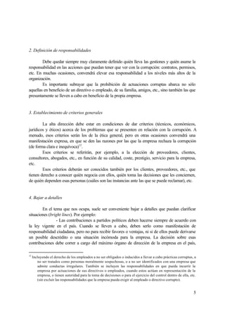 5
2. Definición de responsabilidades
Debe quedar siempre muy claramente definido quién lleva las gestiones y quién asume la
responsabilidad en las acciones que puedan tener que ver con la corrupción: contratos, permisos,
etc. En muchas ocasiones, convendrá elevar esa responsabilidad a los niveles más altos de la
organización.
Es importante subrayar que la prohibición de actuaciones corruptas abarca no sólo
aquellas en beneficio de un directivo o empleado, de su familia, amigos, etc., sino también las que
presuntamente se lleven a cabo en beneficio de la propia empresa.
3. Establecimiento de criterios generales
La alta dirección debe estar en condiciones de dar criterios (técnicos, económicos,
jurídicos y éticos) acerca de los problemas que se presenten en relación con la corrupción. A
menudo, esos criterios serán los de la ética general, pero en otras ocasiones convendrá una
manifestación expresa, en que se den las razones por las que la empresa rechaza la corrupción
(de forma clara e inequívoca)12
.
Esos criterios se referirán, por ejemplo, a la elección de proveedores, clientes,
consultores, abogados, etc., en función de su calidad, coste, prestigio, servicio para la empresa,
etc.
Esos criterios deberán ser conocidos también por los clientes, proveedores, etc., que
tienen derecho a conocer quién negocia con ellos, quién toma las decisiones que les conciernen,
de quién dependen esas personas (cuáles son las instancias ante las que se puede reclamar), etc.
4. Bajar a detalles
En el tema que nos ocupa, suele ser conveniente bajar a detalles que puedan clarificar
situaciones (bright lines). Por ejemplo:
- Las contribuciones a partidos políticos deben hacerse siempre de acuerdo con
la ley vigente en el país. Cuando se lleven a cabo, deben serlo como manifestación de
responsabilidad ciudadana, pero no para recibir favores o ventajas, ni si de ellos puede derivarse
un posible descrédito o una situación incómoda para la empresa. La decisión sobre esas
contribuciones debe correr a cargo del máximo órgano de dirección de la empresa en el país,
12
Incluyendo el derecho de los empleados a no ser obligados o inducidos a llevar a cabo prácticas corruptas, a
no ser tratados como personas moralmente sospechosas, o a no ser identificados con una empresa que
admite conductas irregulares. También se incluyen las responsabilidades en que pueda incurrir la
empresa por actuaciones de sus directivos o empleados, cuando estos actúan en representación de la
empresa, o tienen autoridad para la toma de decisiones o para el ejercicio del control dentro de ella, etc.
(sin excluir las responsabilidades que la empresa pueda exigir al empleado o directivo corrupto).
 