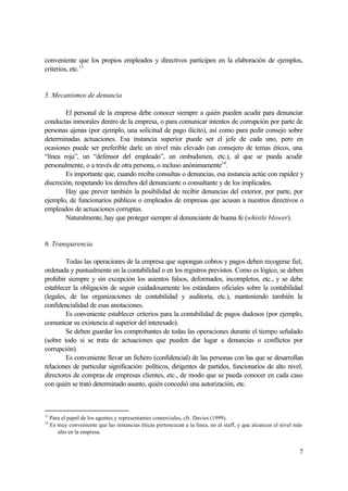 7
conveniente que los propios empleados y directivos participen en la elaboración de ejemplos,
criterios, etc.13
5. Mecanismos de denuncia
El personal de la empresa debe conocer siempre a quién pueden acudir para denunciar
conductas inmorales dentro de la empresa, o para comunicar intentos de corrupción por parte de
personas ajenas (por ejemplo, una solicitud de pago ilícito), así como para pedir consejo sobre
determinadas actuaciones. Esa instancia superior puede ser el jefe de cada uno, pero en
ocasiones puede ser preferible darle un nivel más elevado (un consejero de temas éticos, una
“línea roja”, un “defensor del empleado”, un ombudsmen, etc.), al que se pueda acudir
personalmente, o a través de otra persona, o incluso anónimamente14
.
Es importante que, cuando reciba consultas o denuncias, esa instancia actúe con rapidez y
discreción, respetando los derechos del denunciante o consultante y de los implicados.
Hay que prever también la posibilidad de recibir denuncias del exterior, por parte, por
ejemplo, de funcionarios públicos o empleados de empresas que acusan a nuestros directivos o
empleados de actuaciones corruptas.
Naturalmente, hay que proteger siempre al denunciante de buena fe (whistle blower).
6. Transparencia
Todas las operaciones de la empresa que supongan cobros y pagos deben recogerse fiel,
ordenada y puntualmente en la contabilidad o en los registros previstos. Como es lógico, se deben
prohibir siempre y sin excepción los asientos falsos, deformados, incompletos, etc., y se debe
establecer la obligación de seguir cuidadosamente los estándares oficiales sobre la contabilidad
(legales, de las organizaciones de contabilidad y auditoría, etc.), manteniendo también la
confidencialidad de esas anotaciones.
Es conveniente establecer criterios para la contabilidad de pagos dudosos (por ejemplo,
comunicar su existencia al superior del interesado).
Se deben guardar los comprobantes de todas las operaciones durante el tiempo señalado
(sobre todo si se trata de actuaciones que pueden dar lugar a denuncias o conflictos por
corrupción).
Es conveniente llevar un fichero (confidencial) de las personas con las que se desarrollan
relaciones de particular significación: políticos, dirigentes de partidos, funcionarios de alto nivel,
directores de compras de empresas clientes, etc., de modo que se pueda conocer en cada caso
con quién se trató determinado asunto, quién concedió una autorización, etc.
13
Para el papel de los agentes y representantes comerciales, cfr. Davies (1999).
14
Es muy conveniente que las instancias éticas pertenezcan a la línea, no al staff, y que alcancen el nivel más
alto en la empresa.
 