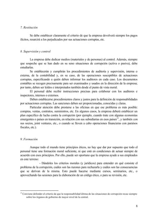 8
7. Restitución
Se debe establecer claramente el criterio de que la empresa devolverá siempre los pagos
ilícitos, resarcirá a los perjudicados por sus actuaciones corruptas, etc.
8. Supervisión y control
La empresa debe dedicar medios (materiales y de personas) al control. Además, siempre
que sospeche que se han dado en su seno situaciones de corrupción (activa o pasiva), debe
estudiarlas.
Se establecerán y cumplirán los procedimientos de auditoría y supervisión, interna o
externa, de la contabilidad y, en su caso, de las operaciones susceptibles de actuaciones
corruptas, especificando a quién deben informar los auditores en cada caso. Los documentos
contables se recogen precisamente para ser examinados y usados en la dirección de la empresa;
por tanto, deben ser leídos e interpretados también desde el punto de vista moral.
El personal debe recibir instrucciones precisas para colaborar con los auditores e
inspectores, internos o externos.
Deben establecerse procedimientos claros y justos para la definición de responsabilidades
por actuaciones corruptas. Las sanciones deben ser proporcionadas, conocidas y claras.
Particular atención debe prestarse a las oficinas en que ese problema es más posible:
compras, ventas, contratos, suministros, etc. En algunos casos, la empresa deberá establecer un
plan específico de lucha contra la corrupción (por ejemplo, cuando trate con algunas economías
emergentes o países en transición, en relación con sus subsidiarias en esos países15
, y también con
sus socios, joint ventures, etc., o cuando se lleven a cabo operaciones financieras con paraísos
fiscales, etc.).
9. Formación
Aunque todo el mundo tiene principios éticos, no hay que dar por supuesto que todo el
personal tiene una formación moral suficiente, ni que está en condiciones de actuar siempre de
acuerdo con esos principios. Por ello, puede ser oportuno que la empresa ayude a sus empleados
en este terreno:
- Dándoles los criterios morales (y jurídicos) para entender en qué consiste el
problema de la corrupción, cuáles son las razones para rechazarla y cuáles son las consecuencias
que se derivan de la misma. Esto puede hacerse mediante cursos, seminarios, etc., o
aprovechando las sesiones para la elaboración de un código ético, o para su revisión, etc.
15
Conviene defender el criterio de que la responsabilidad última de las situaciones de corrupción recae siempre
sobre los órganos de gobierno de mayor nivel de la central.
 