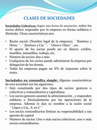 CLASES DE SOCIEDADES
Sociedades Colectivas: Según esta forma de asociación, todos los
socios deben responder por la empresa en forma solidaria e
ilimitada. Otras características son:
• Razón social: (Nombre legal de la empresa), ´´Ramírez y
Hnos.´´, ´´Jiménez y Cía.´´, ´´Otero e Hijos´´, etc.
• El aporte de los socios puede ser en dinero, crédito,
muebles, inmuebles, trabajo, etc.
• Número de socios: dos o más
• Cualquiera de los socios puede administrar la empresa por
delegación de los demás.
• Todas las empresas pagan un X% de impuesto sobre la
renta.
Sociedades en comandita simple: Algunas características
de esta sociedad son las siguientes:
• Está constituida por dos tipos de socios: gestores o
colectivos y comanditarios y capitalistas.
• Los socios gestores asumen la administración , y responden
solidaria e ilimitadamente por las operaciones de la
empresa. Además le dan su nombre a la razón social
´´López y Cía., S. en C´´
• Los socios comanditarios limitan su responsabilidad a sus
aportes de capital
• Número de socios: Uno o más socios colectivos, uno o más
socios comanditarios.
 