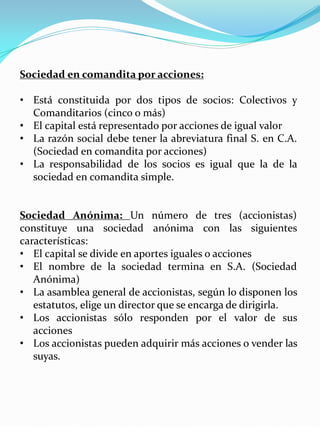 Sociedad en comandita por acciones:
• Está constituida por dos tipos de socios: Colectivos y
Comanditarios (cinco o más)
• El capital está representado por acciones de igual valor
• La razón social debe tener la abreviatura final S. en C.A.
(Sociedad en comandita por acciones)
• La responsabilidad de los socios es igual que la de la
sociedad en comandita simple.
Sociedad Anónima: Un número de tres (accionistas)
constituye una sociedad anónima con las siguientes
características:
• El capital se divide en aportes iguales o acciones
• El nombre de la sociedad termina en S.A. (Sociedad
Anónima)
• La asamblea general de accionistas, según lo disponen los
estatutos, elige un director que se encarga de dirigirla.
• Los accionistas sólo responden por el valor de sus
acciones
• Los accionistas pueden adquirir más acciones o vender las
suyas.
 