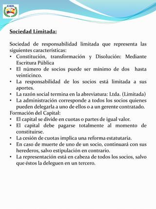 Sociedad Limitada:
Sociedad de responsabilidad limitada que representa las
siguientes características:
• Constitución, transformación y Disolución: Mediante
Escritura Pública
• El número de socios puede ser mínimo de dos hasta
veinticinco.
• La responsabilidad de los socios está limitada a sus
aportes.
• La razón social termina en la abreviatura: Ltda. (Limitada)
• La administración corresponde a todos los socios quienes
pueden delegarla a uno de ellos o a un gerente contratado.
Formación del Capital:
• El capital se divide en cuotas o partes de igual valor.
• El capital debe pagarse totalmente al momento de
constituirse.
• La cesión de cuotas implica una reforma estatutaria.
• En caso de muerte de uno de un socio, continuará con sus
herederos, salvo estipulación en contrario.
• La representación está en cabeza de todos los socios, salvo
que éstos la deleguen en un tercero.
 