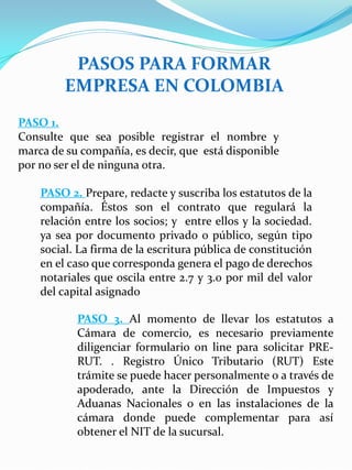 PASOS PARA FORMAR
EMPRESA EN COLOMBIA
PASO 1.
Consulte que sea posible registrar el nombre y
marca de su compañía, es decir, que está disponible
por no ser el de ninguna otra.
PASO 2. Prepare, redacte y suscriba los estatutos de la
compañía. Éstos son el contrato que regulará la
relación entre los socios; y entre ellos y la sociedad.
ya sea por documento privado o público, según tipo
social. La firma de la escritura pública de constitución
en el caso que corresponda genera el pago de derechos
notariales que oscila entre 2.7 y 3.0 por mil del valor
del capital asignado
PASO 3. Al momento de llevar los estatutos a
Cámara de comercio, es necesario previamente
diligenciar formulario on line para solicitar PRE-
RUT. . Registro Único Tributario (RUT) Este
trámite se puede hacer personalmente o a través de
apoderado, ante la Dirección de Impuestos y
Aduanas Nacionales o en las instalaciones de la
cámara donde puede complementar para así
obtener el NIT de la sucursal.
 