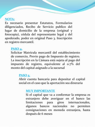 NOTA:
Es necesario presentar Estatutos, Formularios
diligenciados, Recibo de Servicio publico del
lugar de domicilio de la empresa (original y
fotocopia), cédula del representante legal y del
apoderado, poder en original Paso 3. Inscripción
en registro mercantil.
PASO 4.
Solicitar Matrícula mercantil del establecimiento
de comercio, Previo pago de Impuesto de registro.
La inscripción en la Cámara está sujeta al pago del
impuesto de registro, equivalente al 0.7% del
monto del capital asignado a la sucursal
PASO 5.
Abrir cuenta bancaria para depositar el capital
social en el caso que la aportación sea dineraria
MUY IMPORTANTE
Si el capital que va a conformar la empresa es
extranjero debe averiguar en el banco las
limitaciones para giros internacionales,
algunos bancos nacionales no permiten
consignaciones en moneda extranjera, hasta
después de 6 meses
 