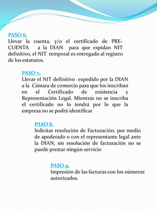 PASO 6.
Llevar la cuenta, y/o el certificado de PRE-
CUENTA a la DIAN para que expidan NIT
definitivo, el NIT temporal es entregado al registro
de los estatutos.
PASO 7.
Llevar el NIT definitivo expedido por la DIAN
a la Cámara de comercio para que los inscriban
en el Certificado de existencia y
Representación Legal. Mientras no se inscriba
el certificado no lo tendrá por lo que la
empresa no se podrá identificar
PASO 8.
Solicitar resolución de Facturación, por medio
de apoderado o con el representante legal ante
la DIAN, sin resolución de facturación no se
puede prestar ningún servicio
PASO 9.
Impresión de las facturas con los números
autorizados.
 