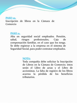 PASO 10.
Inscripción de libros en la Cámara de
Comercio
PASO 11.
Alta en seguridad social empleados. Pensión,
salud, riesgos profesionales, Caja de
compensación familiar, en el caso que los tenga.
Se debe registrar a la empresa en el sistema de
Seguridad Social, para poder contratar empleados.
NOTA:
Toda compañía debe solicitar la Inscripción
de Libros en la Cámara de Comercio; éstos
serán el Libro de actas y el Libro de
accionistas. La falta de registro de los libros
acarrea la pérdida de los beneficios
tributarios.
 