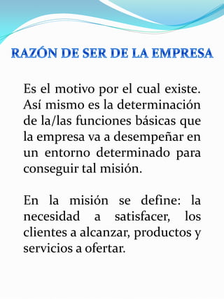 Es el motivo por el cual existe.
Así mismo es la determinación
de la/las funciones básicas que
la empresa va a desempeñar en
un entorno determinado para
conseguir tal misión.
En la misión se define: la
necesidad a satisfacer, los
clientes a alcanzar, productos y
servicios a ofertar.
 