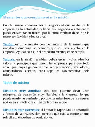 Elementos que complementan la misión
Con la misión conoceremos el negocio al que se dedica la
empresa en la actualidad, y hacia qué negocios o actividades
puede encaminar su futuro, por lo tanto también debe ir de la
mano con la visión y los valores.
Visión: es un elemento complementario de la misión que
impulsa y dinamiza las acciones que se lleven a cabo en la
empresa. Ayudando a que el propósito estratégico se cumpla.
Valores: en la misión también deben estar involucrados los
valores y principios que tienen las empresas, para que todo
aquel que tenga algo que ver con la organización(trabajadores,
competidores, clientes, etc.) sepa las características dela
misma.
Tipos de misión
Misiones muy amplias: este tipo permite dejar unos
márgenes de actuación muy flexibles a la empresa, lo que
puede ocasionar confusión, porque los miembros de la empresa
no tienen muy claro la visión de la organización.
Misiones muy estrechas: el limitar la capacidad de desarrollo
a futuro de la organización, permite que ésta se centre en una
sola dirección, evitando confusiones.
 