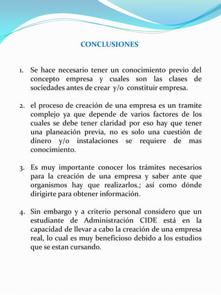 CONCLUSIONES
1. Se hace necesario tener un conocimiento previo del
concepto empresa y cuales son las clases de
sociedades antes de crear y/o constituir empresa.
2. el proceso de creación de una empresa es un tramite
complejo ya que depende de varios factores de los
cuales se debe tener claridad por eso hay que tener
una planeación previa, no es solo una cuestión de
dinero y/o instalaciones se requiere de mas
conocimiento.
3. Es muy importante conocer los trámites necesarios
para la creación de una empresa y saber ante que
organismos hay que realizarlos.; así como dónde
dirigirte para obtener información.
4. Sin embargo y a criterio personal considero que un
estudiante de Administración CIDE está en la
capacidad de llevar a cabo la creación de una empresa
real, lo cual es muy beneficioso debido a los estudios
que se estan cursando.
 