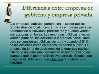 Diferencias entre empresa deDiferencias entre empresa de
gobierno y empresa privadagobierno y empresa privada
 Las empresas públicas pertenecen al sector público
(administración local o central), y las empresas privadas
permanecen a individuos particulares y pueden vender
sus acciones en bolsa. Las empresas públicas a veces
venden parte de sus acciones a individuos particulares,
pero se consideran públicas siempre y cuando el 51%
de las acciones estén en manos del sector público. El
proceso de toma de decisiones de la empresa pública
difiere de aquellas que pertenecen al sector privado en
cuanto a que el poder de iniciativa parte del Estado, que
lo ejerce estableciendo sus objetivos y controlando su
actividad
 