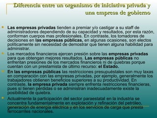 Diferencia entre un organismo de iniciativa privada yDiferencia entre un organismo de iniciativa privada y
una empresa de gobiernouna empresa de gobierno
 Las empresas privadas tienden a premiar y/o castigar a su staff de
administradores dependiendo de su capacidad y resultados, por esta razón,
conforman cuerpos mas profesionales. En contraste, los tomadores de
decisiones en las empresas públicas, en algunas ocasiones, son electos
políticamente sin necesidad de demostrar que tienen alguna habilidad para
administrar.
 Los mercados financieros ejercen presión sobre las empresas privadas
para que obtengan mejores resultados. Las empresas públicas no
enfrentan presiones de los mercados financieros ni de quiebras porque
cuentan con un prestamista de último recurso: el Estado.
 En las empresas públicas las restricciones presupuéstales son muy laxas
en comparación con las empresas privadas, por ejemplo, generalmente los
trabajadores obtienen beneficios superiores a su productividad. En
contraste, la empresa privada siempre enfrenta restricciones financieras,
pues sí tienen pérdidas o se administran inadecuadamente existe la
posibilidad de quiebra.
 Actualmente la participación del sector paraestatal en la industria se
concentra fundamentalmente en explotación y refinación del petróleo,
generación de energía eléctrica y en los servicios de carga que presta
ferrocarriles nacionales.
 