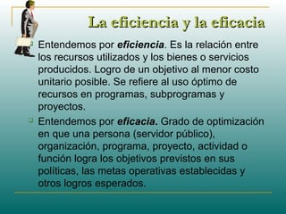 La eficiencia y la eficaciaLa eficiencia y la eficacia
 Entendemos por eficiencia. Es la relación entre
los recursos utilizados y los bienes o servicios
producidos. Logro de un objetivo al menor costo
unitario posible. Se refiere al uso óptimo de
recursos en programas, subprogramas y
proyectos.
 Entendemos por eficacia. Grado de optimización
en que una persona (servidor público),
organización, programa, proyecto, actividad o
función logra los objetivos previstos en sus
políticas, las metas operativas establecidas y
otros logros esperados.
 