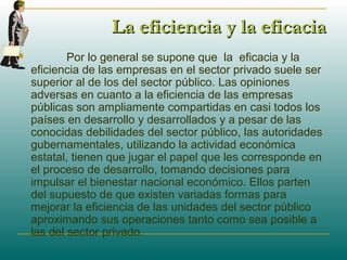 La eficiencia y la eficaciaLa eficiencia y la eficacia
 Por lo general se supone que la eficacia y la
eficiencia de las empresas en el sector privado suele ser
superior al de los del sector público. Las opiniones
adversas en cuanto a la eficiencia de las empresas
públicas son ampliamente compartidas en casi todos los
países en desarrollo y desarrollados y a pesar de las
conocidas debilidades del sector público, las autoridades
gubernamentales, utilizando la actividad económica
estatal, tienen que jugar el papel que les corresponde en
el proceso de desarrollo, tomando decisiones para
impulsar el bienestar nacional económico. Ellos parten
del supuesto de que existen variadas formas para
mejorar la eficiencia de las unidades del sector público
aproximando sus operaciones tanto como sea posible a
las del sector privado.
 