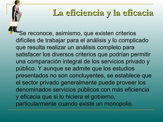 La eficiencia y la eficaciaLa eficiencia y la eficacia
 Se reconoce, asimismo, que existen criterios
difíciles de trabajar para el análisis y lo complicado
que resulta realizar un análisis completo para
satisfacer los diversos criterios que podrían permitir
una comparación integral de los servicios privado y
público. Y aunque se admite que los estudios
presentados no son concluyentes, se establece que
el sector privado generalmente puede proveer los
denominados servicios públicos con más eficiencia
y eficacia que si lo hiciera el gobierno,
particularmente cuando existe un monopolio.
 