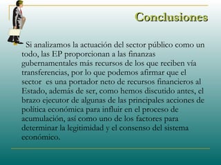 ConclusionesConclusiones
 Si analizamos la actuación del sector público como un
todo, las EP proporcionan a las finanzas
gubernamentales más recursos de los que reciben vía
transferencias, por lo que podemos afirmar que el
sector es una portador neto de recursos financieros al
Estado, además de ser, como hemos discutido antes, el
brazo ejecutor de algunas de las principales acciones de
política económica para influir en el proceso de
acumulación, así como uno de los factores para
determinar la legitimidad y el consenso del sistema
económico.
 