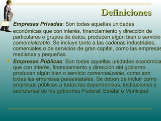 DefinicionesDefiniciones
 Empresas Privadas: Son todas aquellas unidades
 económicas que con interés, financiamiento y dirección de
particulares o grupos de éstos, producen algún bien o servicio
comercializable. Se incluye tanto a las cadenas industriales,
comerciales o de servicios de gran capital, como las empresas
medianas y pequeñas.
 Empresas Públicas: Son todas aquellas unidades económica
que con interés, financiamiento y dirección del gobierno
producen algún bien o servicio comercializable, como son
todas las empresas paraestatales. Se deben de incluir como
empresas públicas a todas las dependencias, instituciones y
secretarías de los gobiernos Federal, Estatal o Municipal.
 