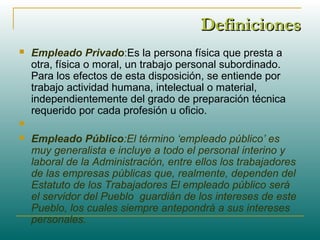 DefinicionesDefiniciones
 Empleado Privado:Es la persona física que presta a
otra, física o moral, un trabajo personal subordinado.
Para los efectos de esta disposición, se entiende por
trabajo actividad humana, intelectual o material,
independientemente del grado de preparación técnica
requerido por cada profesión u oficio.

 Empleado Público:El término ‘empleado público’ es
muy generalista e incluye a todo el personal interino y
laboral de la Administración, entre ellos los trabajadores
de las empresas públicas que, realmente, dependen del
Estatuto de los Trabajadores El empleado público será
el servidor del Pueblo guardián de los intereses de este
Pueblo, los cuales siempre antepondrá a sus intereses
personales.
 