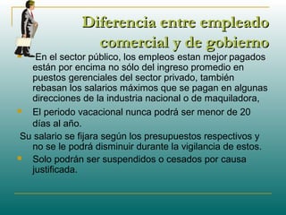 Diferencia entre empleadoDiferencia entre empleado
comercial y de gobiernocomercial y de gobierno
 En el sector público, los empleos estan mejor pagados
están por encima no sólo del ingreso promedio en
puestos gerenciales del sector privado, también
rebasan los salarios máximos que se pagan en algunas
direcciones de la industria nacional o de maquiladora,
 El periodo vacacional nunca podrá ser menor de 20
días al año.
Su salario se fijara según los presupuestos respectivos y
no se le podrá disminuir durante la vigilancia de estos.
 Solo podrán ser suspendidos o cesados por causa
justificada.
 