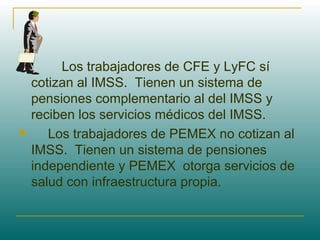           Los trabajadores de CFE y LyFC sí
cotizan al IMSS. Tienen un sistema de
pensiones complementario al del IMSS y
reciben los servicios médicos del IMSS.
      Los trabajadores de PEMEX no cotizan al
IMSS. Tienen un sistema de pensiones
independiente y PEMEX otorga servicios de
salud con infraestructura propia.
 