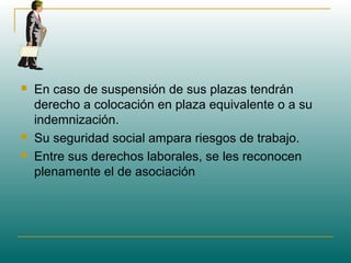  En caso de suspensión de sus plazas tendrán
derecho a colocación en plaza equivalente o a su
indemnización.
 Su seguridad social ampara riesgos de trabajo.
 Entre sus derechos laborales, se les reconocen
plenamente el de asociación
 