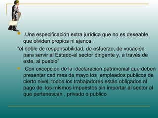  Una especificación extra jurídica que no es deseable
que olviden propios ni ajenos:
“el doble de responsabilidad, de esfuerzo, de vocación
para servir al Estado-el sector dirigente y, a través de
este, al pueblo”
 Con excepcion de la declaración patrimonial que deben
presentar cad mes de mayo los empleados publicos de
cierto nivel, todos los trabajadores están obligados al
pago de los mismos impuestos sin importar al sector al
que pertenescan , privado o publico
 