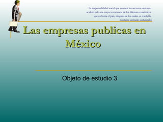 Las empresas publicas enLas empresas publicas en
MéxicoMéxico
Objeto de estudio 3
La responsabilidad social que asumen los sectores –actores-
se deriva de una mayor conciencia de los dilemas económicos
que enfrenta el país, ninguno de los cuales es resoluble
mediante actitudes unilaterales
 